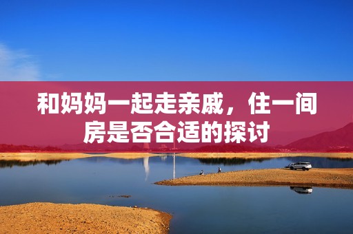 和妈妈一起走亲戚，住一间房是否合适的探讨