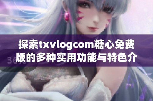 探索txvlogcom糖心免费版的多种实用功能与特色介绍