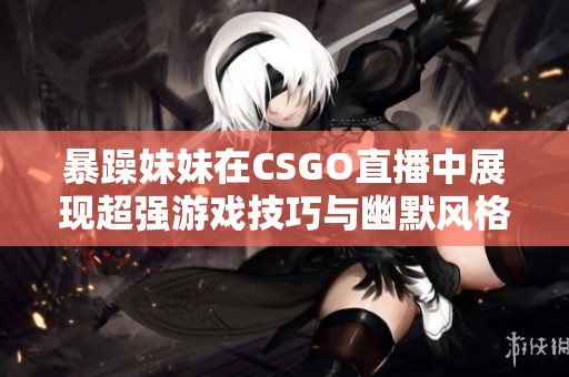 暴躁妹妹在CSGO直播中展现超强游戏技巧与幽默风格