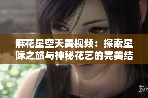 麻花星空天美视频：探索星际之旅与神秘花艺的完美结合