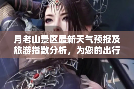 月老山景区最新天气预报及旅游指数分析，为您的出行提供参考