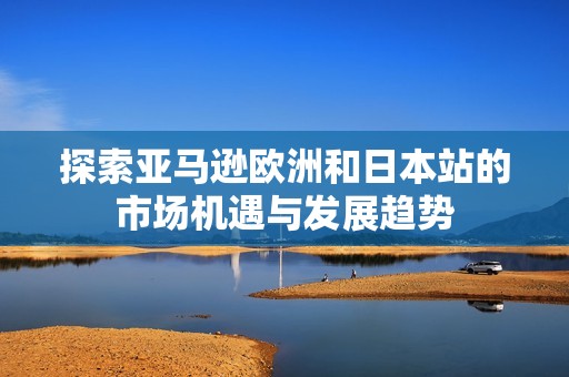 探索亚马逊欧洲和日本站的市场机遇与发展趋势