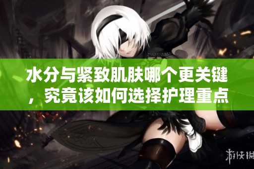 水分与紧致肌肤哪个更关键，究竟该如何选择护理重点