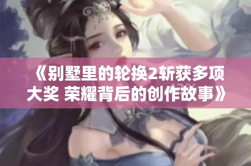 《别墅里的轮换2斩获多项大奖 荣耀背后的创作故事》