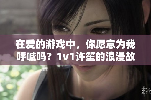 在爱的游戏中，你愿意为我呼喊吗？1v1许笙的浪漫故事