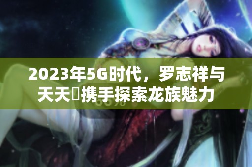 2023年5G时代，罗志祥与天天奭携手探索龙族魅力