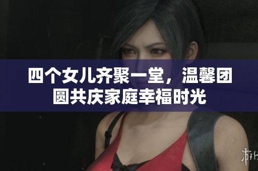 四个女儿齐聚一堂，温馨团圆共庆家庭幸福时光