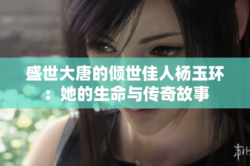 盛世大唐的倾世佳人杨玉环：她的生命与传奇故事