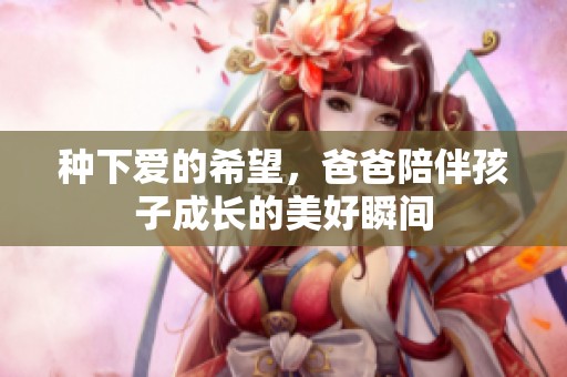 种下爱的希望，爸爸陪伴孩子成长的美好瞬间