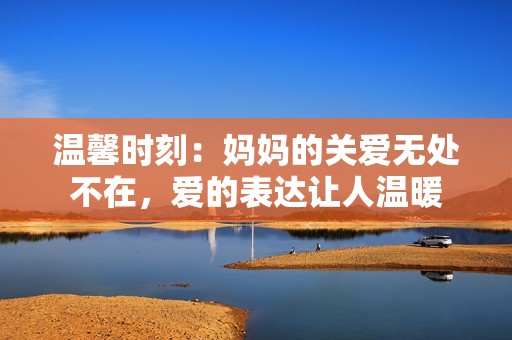 温馨时刻：妈妈的关爱无处不在，爱的表达让人温暖