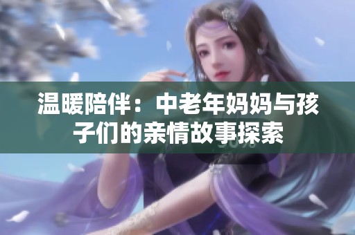 温暖陪伴：中老年妈妈与孩子们的亲情故事探索