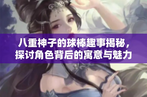 八重神子的球棒趣事揭秘，探讨角色背后的寓意与魅力