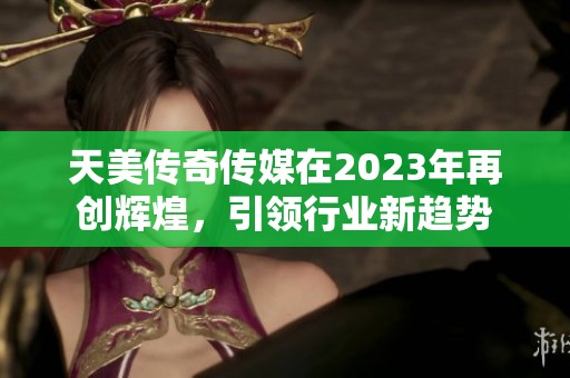天美传奇传媒在2023年再创辉煌，引领行业新趋势