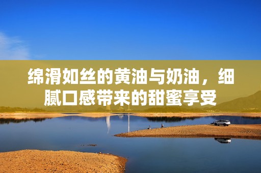 绵滑如丝的黄油与奶油，细腻口感带来的甜蜜享受
