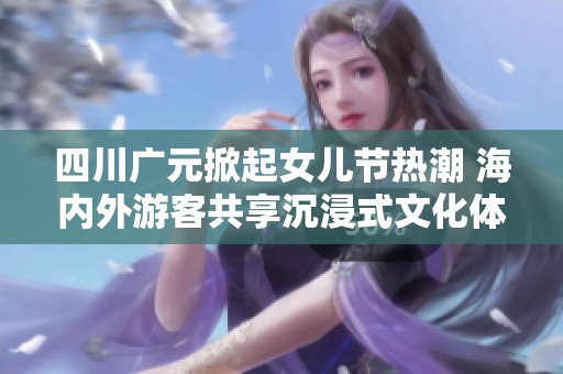 四川广元掀起女儿节热潮 海内外游客共享沉浸式文化体验