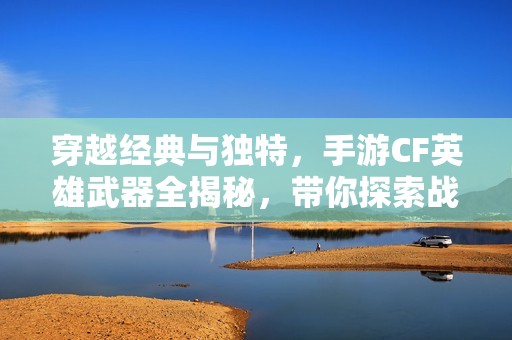 穿越经典与独特，手游CF英雄武器全揭秘，带你探索战斗的无尽魅力