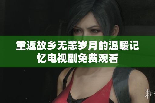 重返故乡无恙岁月的温暖记忆电视剧免费观看