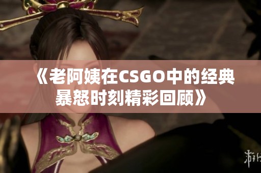 《老阿姨在CSGO中的经典暴怒时刻精彩回顾》
