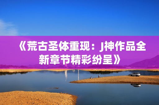 《荒古圣体重现：J神作品全新章节精彩纷呈》