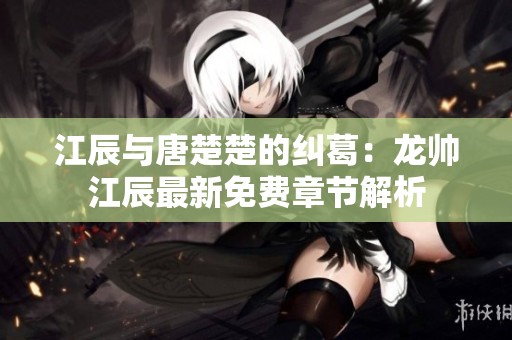 江辰与唐楚楚的纠葛：龙帅江辰最新免费章节解析