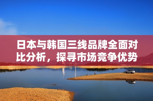日本与韩国三线品牌全面对比分析，探寻市场竞争优势