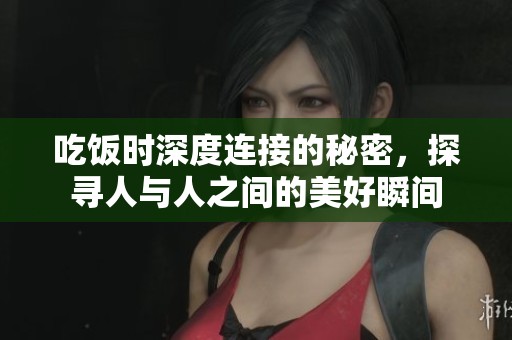 吃饭时深度连接的秘密，探寻人与人之间的美好瞬间