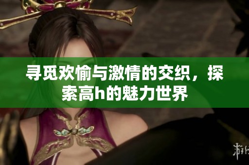 寻觅欢愉与激情的交织，探索高h的魅力世界