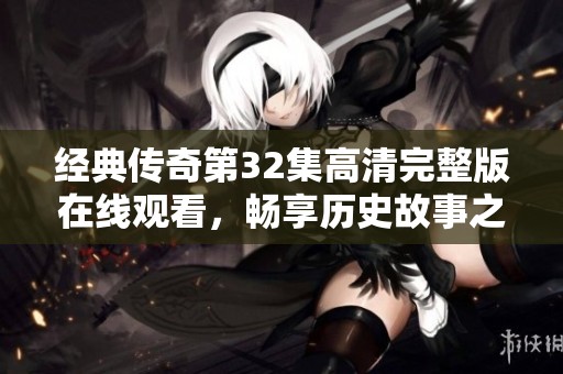 经典传奇第32集高清完整版在线观看，畅享历史故事之旅
