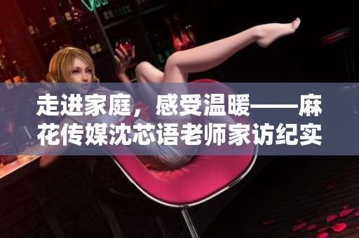 走进家庭，感受温暖——麻花传媒沈芯语老师家访纪实