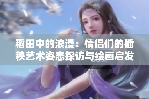 稻田中的浪漫：情侣们的插秧艺术姿态探访与绘画启发