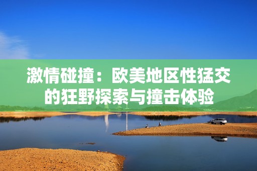 激情碰撞：欧美地区性猛交的狂野探索与撞击体验