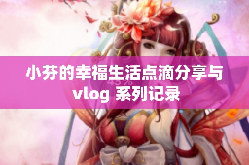 小芬的幸福生活点滴分享与 vlog 系列记录