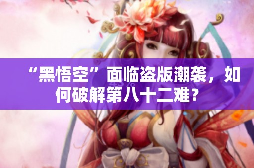 “黑悟空”面临盗版潮袭，如何破解第八十二难？