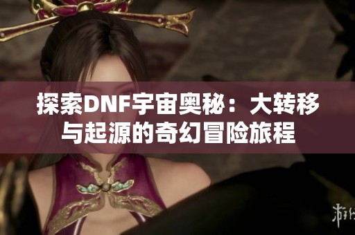 探索DNF宇宙奥秘：大转移与起源的奇幻冒险旅程