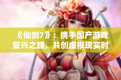《仙剑7》：携手国产游戏复兴之路，共创虚拟现实时代的3A巨作