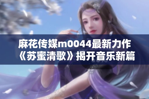 麻花传媒m0044最新力作《苏蜜清歌》揭开音乐新篇章