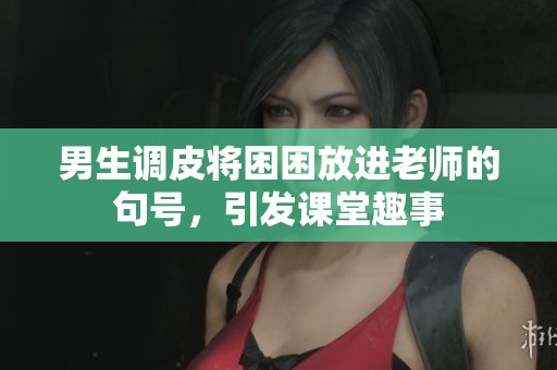 男生调皮将困困放进老师的句号，引发课堂趣事