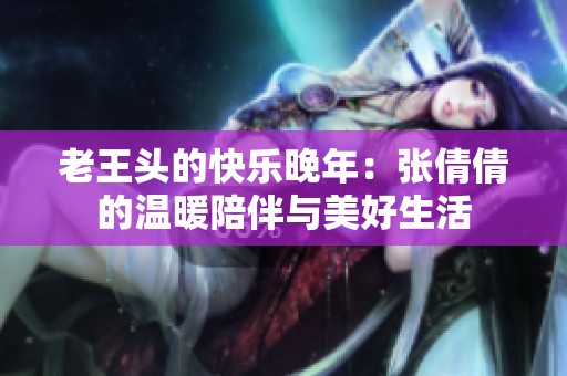 老王头的快乐晚年：张倩倩的温暖陪伴与美好生活