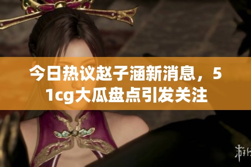 今日热议赵子涵新消息，51cg大瓜盘点引发关注