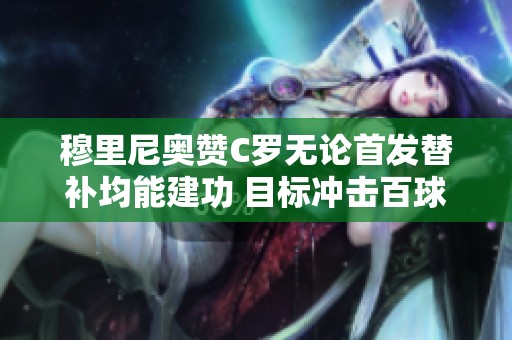 穆里尼奥赞C罗无论首发替补均能建功 目标冲击百球大关
