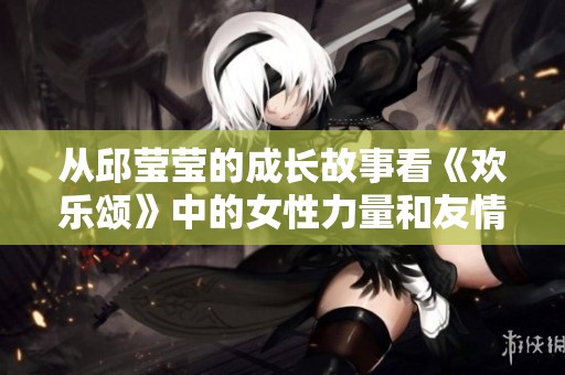 从邱莹莹的成长故事看《欢乐颂》中的女性力量和友情真谛