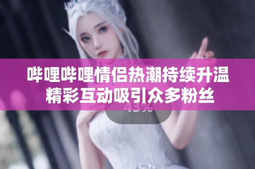 哔哩哔哩情侣热潮持续升温 精彩互动吸引众多粉丝