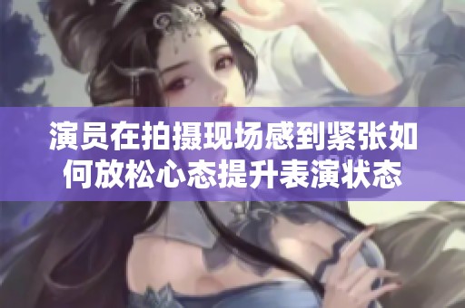 演员在拍摄现场感到紧张如何放松心态提升表演状态