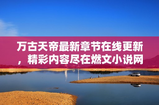 万古天帝最新章节在线更新，精彩内容尽在燃文小说网