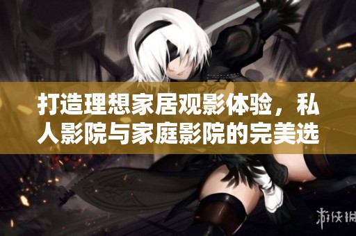 打造理想家居观影体验，私人影院与家庭影院的完美选择