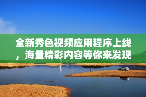 全新秀色视频应用程序上线，海量精彩内容等你来发现