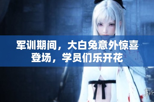 军训期间，大白兔意外惊喜登场，学员们乐开花