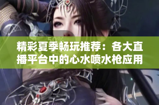 精彩夏季畅玩推荐：各大直播平台中的心水喷水枪应用汇总