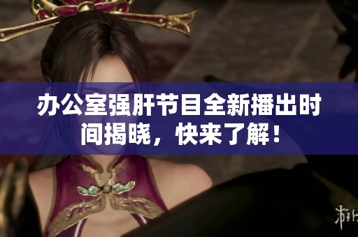 办公室强肝节目全新播出时间揭晓，快来了解！