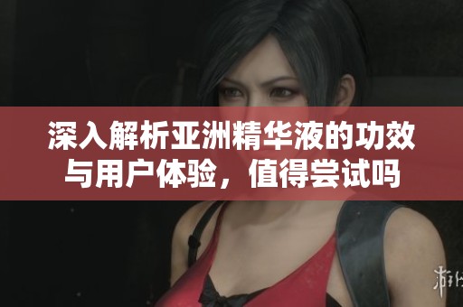 深入解析亚洲精华液的功效与用户体验，值得尝试吗